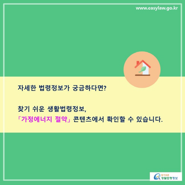 자세한 법령정보가 궁금하다면? 찾기 쉬운 생활법령정보, 「가정에너지 절약」 콘텐츠에서 확인할 수 있습니다. 